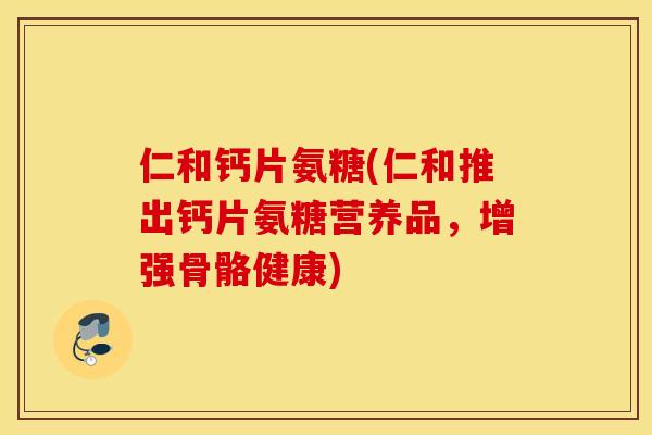 仁和钙片氨糖(仁和推出钙片氨糖营养品，增强骨骼健康)