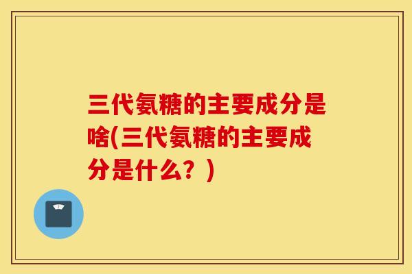 三代氨糖的主要成分是啥(三代氨糖的主要成分是什么？)