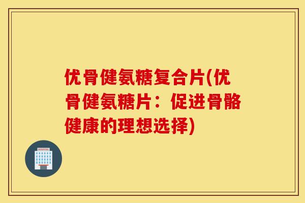 优骨健氨糖复合片(优骨健氨糖片：促进骨骼健康的理想选择)