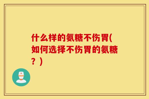 什么样的氨糖不伤胃(如何选择不伤胃的氨糖?) 什么样的氨糖不伤胃(如何选择不伤胃的氨糖?)