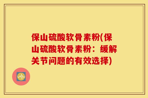 保山硫酸软骨素粉(保山硫酸软骨素粉：缓解关节问题的有效选择)