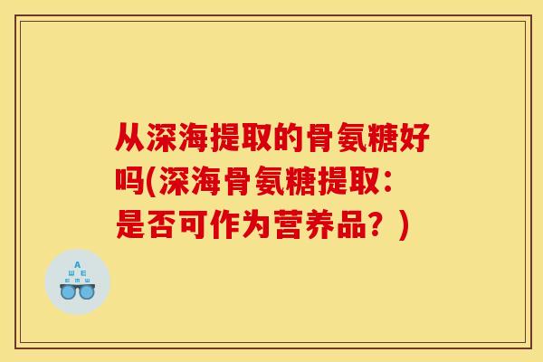 从深海提取的骨氨糖好吗(深海骨氨糖提取：是否可作为营养品？)