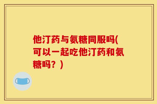 他汀药与氨糖同服吗(可以一起吃他汀药和氨糖吗？)