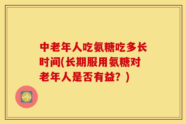 中老年人吃氨糖吃多长时间(长期服用氨糖对老年人是否有益？)