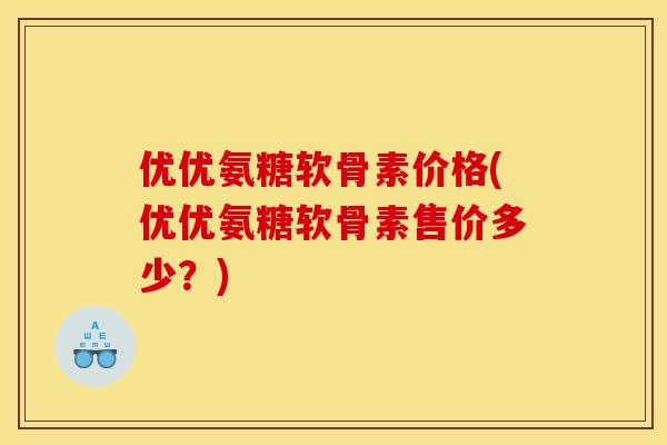 优优氨糖软骨素价格(优优氨糖软骨素售价多少？)