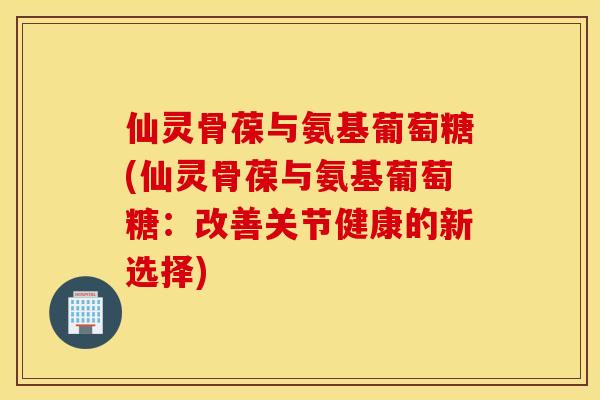 仙灵骨葆与氨基葡萄糖(仙灵骨葆与氨基葡萄糖：改善关节健康的新选择)