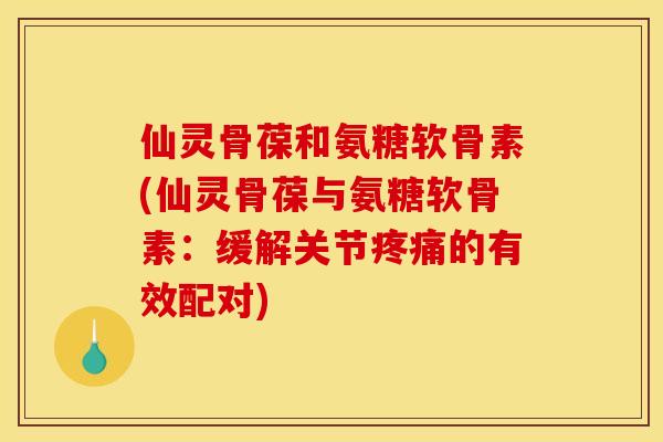 仙灵骨葆和氨糖软骨素(仙灵骨葆与氨糖软骨素：缓解关节疼痛的有效配对)