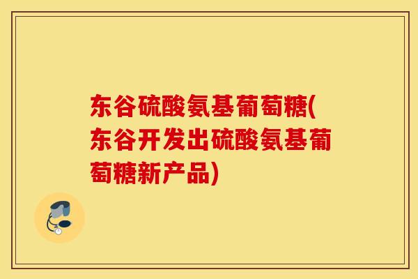 东谷硫酸氨基葡萄糖(东谷开发出硫酸氨基葡萄糖新产品)