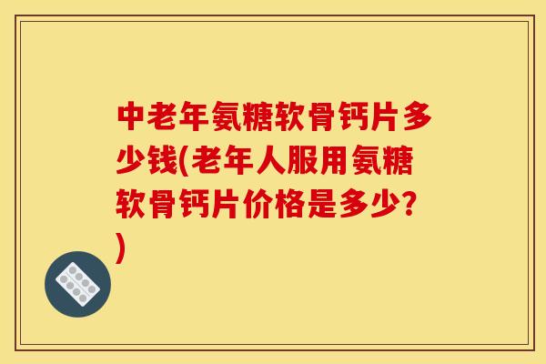 中老年氨糖软骨钙片多少钱(老年人服用氨糖软骨钙片价格是多少?) 中老年氨糖软骨钙片多少钱(老年人服用氨糖软骨钙片价格是多少?)
