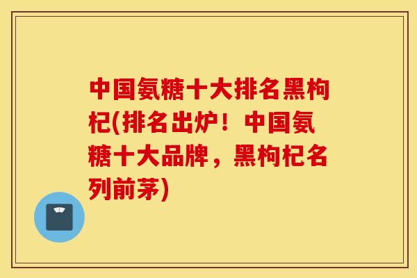 中国氨糖十大排名黑枸杞(排名出炉！中国氨糖十大品牌，黑枸杞名列前茅)