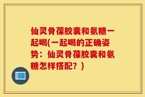 仙灵骨葆胶囊和氨糖一起喝(一起喝的正确姿势：仙灵骨葆胶囊和氨糖怎样搭配？)