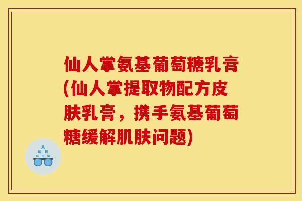 仙人掌氨基葡萄糖乳膏(仙人掌提取物配方皮肤乳膏，携手氨基葡萄糖缓解肌肤问题)