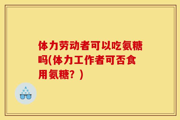 体力劳动者可以吃氨糖吗(体力工作者可否食用氨糖？)