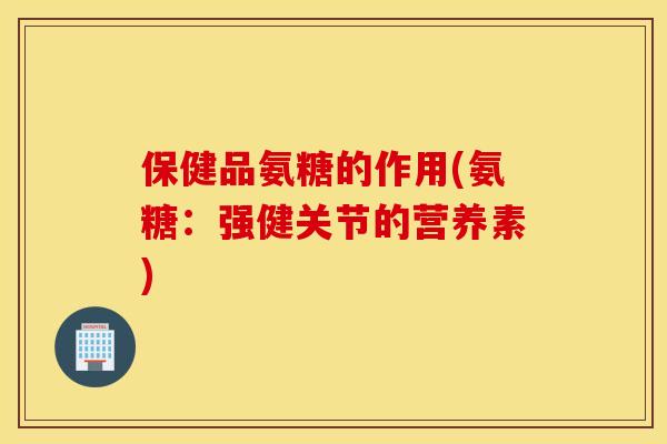 保健品氨糖的作用(氨糖：强健关节的营养素)