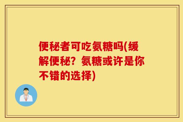 便秘者可吃氨糖吗(缓解便秘？氨糖或许是你不错的选择)