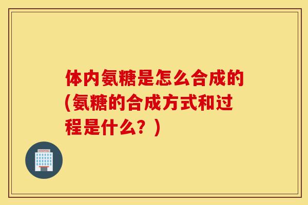 体内氨糖是怎么合成的(氨糖的合成方式和过程是什么？)