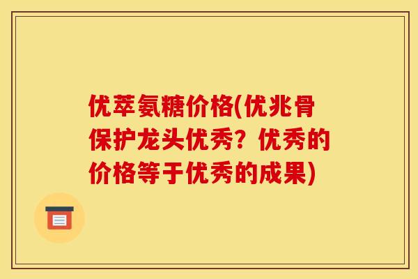 优萃氨糖价格(优兆骨保护龙头优秀？优秀的价格等于优秀的成果)