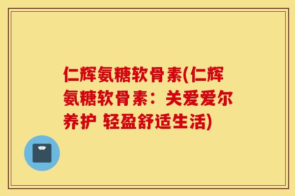 仁辉氨糖软骨素(仁辉氨糖软骨素：关爱爱尔养护 轻盈舒适生活)