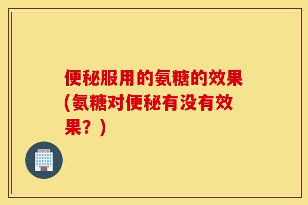 便秘服用的氨糖的效果(氨糖对便秘有没有效果？)