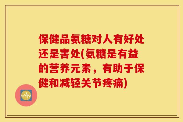 保健品氨糖对人有好处还是害处(氨糖是有益的营养元素，有助于保健和减轻关节疼痛)