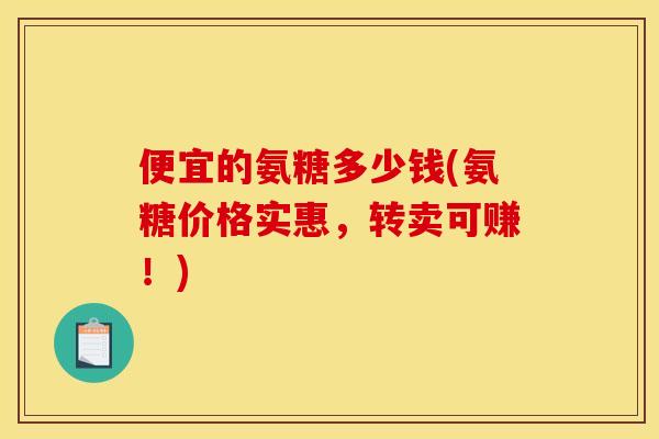 便宜的氨糖多少钱(氨糖价格实惠，转卖可赚！)