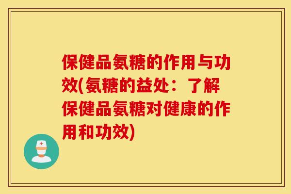保健品氨糖的作用与功效(氨糖的益处：了解保健品氨糖对健康的作用和功效)