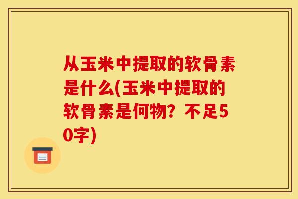 从玉米中提取的软骨素是什么(玉米中提取的软骨素是何物？不足50字)