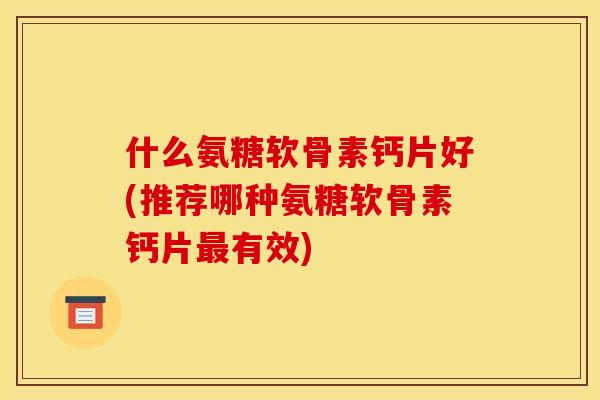 什么氨糖软骨素钙片好(推荐哪种氨糖软骨素钙片最有效)