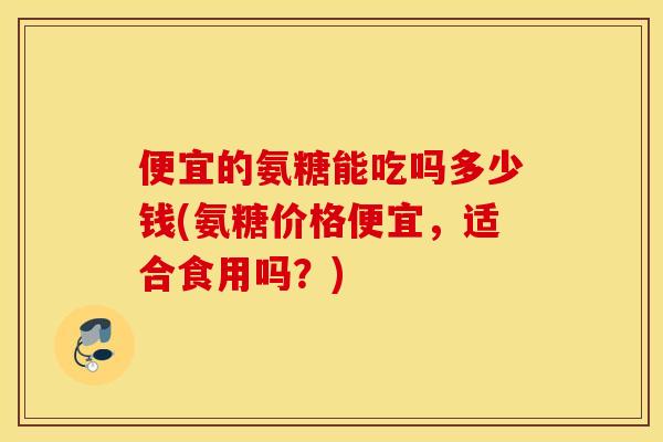 便宜的氨糖能吃吗多少钱(氨糖价格便宜，适合食用吗？)