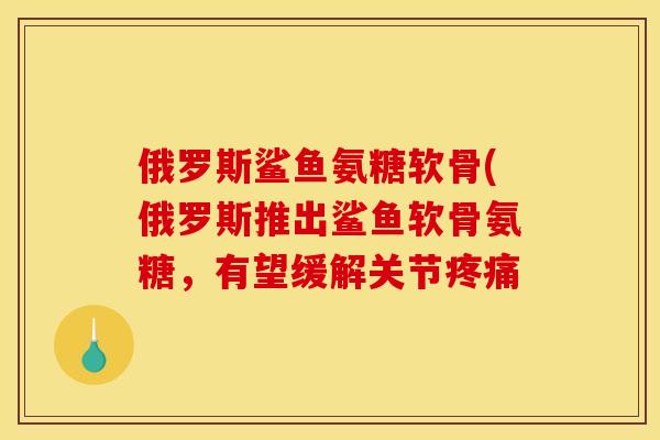 俄罗斯鲨鱼氨糖软骨(俄罗斯推出鲨鱼软骨氨糖，有望缓解关节疼痛