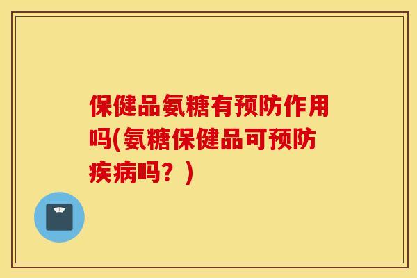 保健品氨糖有预防作用吗(氨糖保健品可预防疾病吗？)
