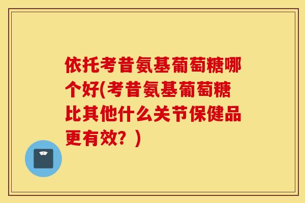 依托考昔氨基葡萄糖哪个好(考昔氨基葡萄糖比其他什么关节保健品更有效？)