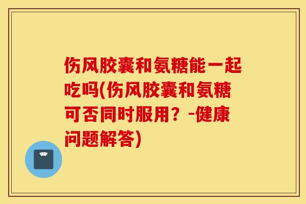 伤风胶囊和氨糖能一起吃吗(伤风胶囊和氨糖可否同时服用？-健康问题解答)