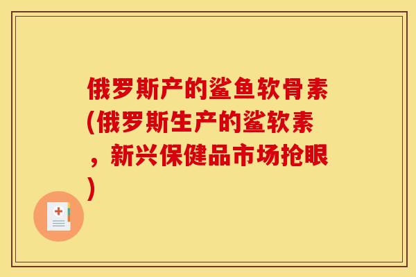 俄罗斯产的鲨鱼软骨素(俄罗斯生产的鲨软素，新兴保健品市场抢眼)