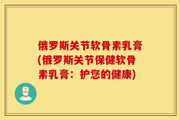 俄罗斯关节软骨素乳膏(俄罗斯关节保健软骨素乳膏：护您的健康)