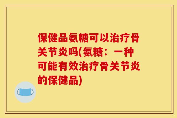 保健品氨糖可以治疗骨关节炎吗(氨糖：一种可能有效治疗骨关节炎的保健品)