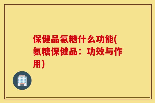 保健品氨糖什么功能(氨糖保健品:功效与作用) 保健品氨糖什么功能(氨糖保健品:功效与作用)