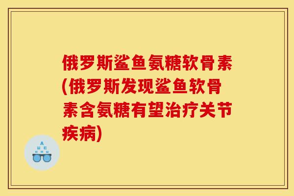 俄罗斯鲨鱼氨糖软骨素(俄罗斯发现鲨鱼软骨素含氨糖有望治疗关节疾病)