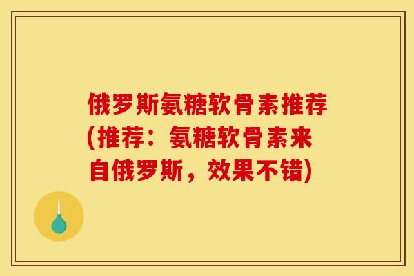 俄罗斯氨糖软骨素推荐(推荐：氨糖软骨素来自俄罗斯，效果不错)