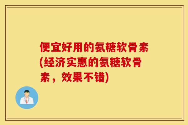 便宜好用的氨糖软骨素(经济实惠的氨糖软骨素，效果不错)