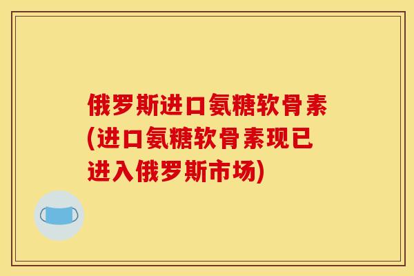 俄罗斯进口氨糖软骨素(进口氨糖软骨素现已进入俄罗斯市场) 俄罗斯进口氨糖软骨素(进口氨糖软骨素现已进入俄罗斯市场)