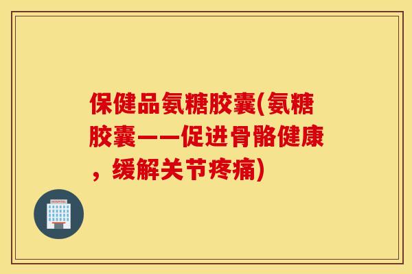 保健品氨糖胶囊(氨糖胶囊——促进骨骼健康，缓解关节疼痛)