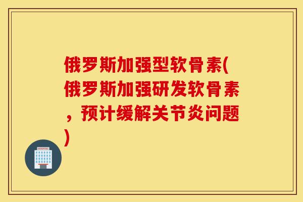 俄罗斯加强型软骨素(俄罗斯加强研发软骨素，预计缓解关节炎问题)
