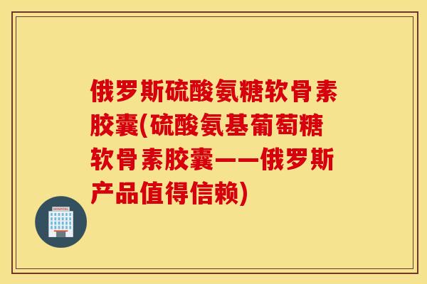 俄罗斯硫酸氨糖软骨素胶囊(硫酸氨基葡萄糖软骨素胶囊——俄罗斯产品值得信赖)
