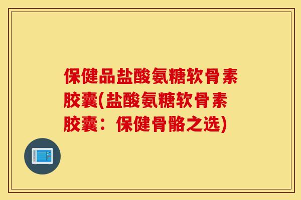 保健品盐酸氨糖软骨素胶囊(盐酸氨糖软骨素胶囊：保健骨骼之选)