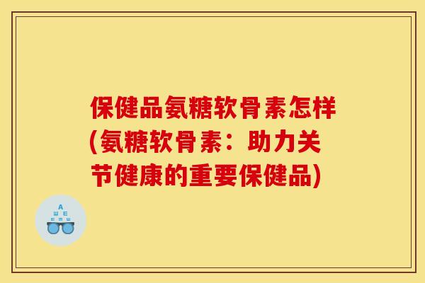 保健品氨糖软骨素怎样(氨糖软骨素:助力关节健康的重要保健品) 保健品氨糖软骨素怎样(氨糖软骨素:助力关节健康的重要保健品)