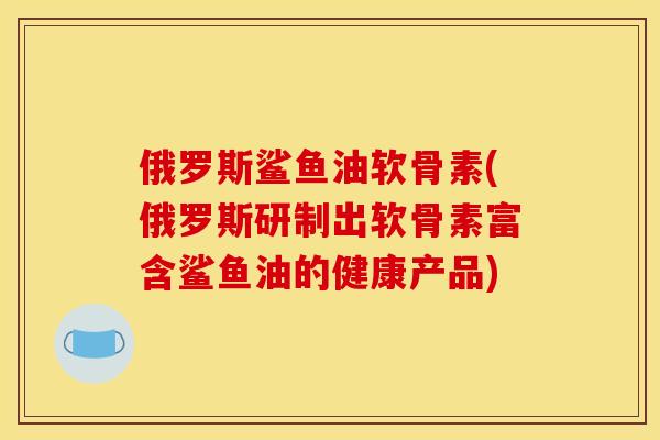 俄罗斯鲨鱼油软骨素(俄罗斯研制出软骨素富含鲨鱼油的健康产品)