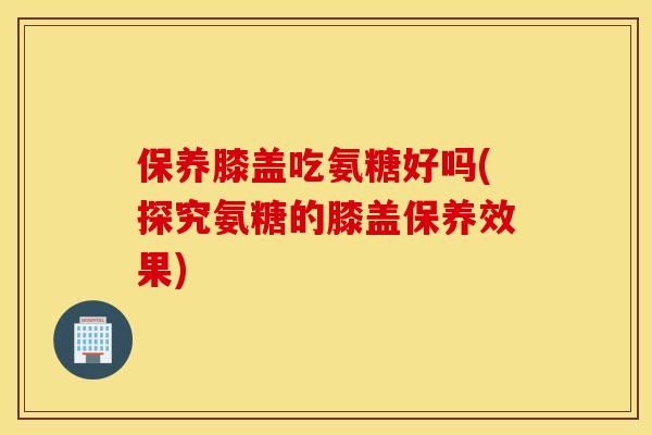 保养膝盖吃氨糖好吗(探究氨糖的膝盖保养效果)