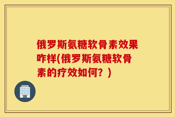 俄罗斯氨糖软骨素效果咋样(俄罗斯氨糖软骨素的疗效如何？)