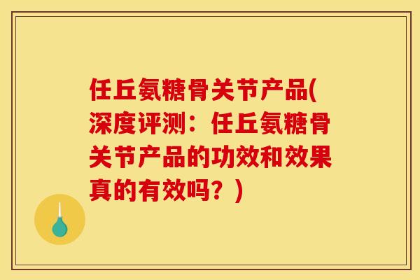 任丘氨糖骨关节产品(深度评测：任丘氨糖骨关节产品的功效和效果真的有效吗？)